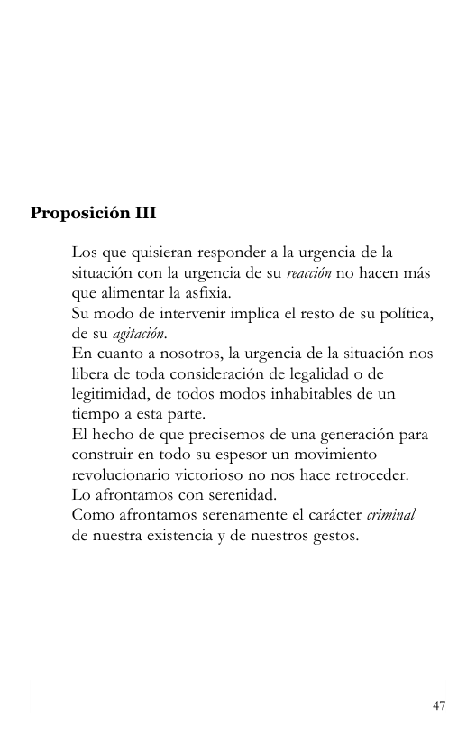 Proposicién 11T Los que quisieran responder a Ia urgencia de la situacion con la urgencia de su reacciin no hacen mis que alimentar la asfixia. Su modo de intervenir implica el resto de su politica, de su agitacion. En cuanto a nosotros, la urgencia de la situacién nos libera de toda consideracion de legalidad o de legitimidad, de todos modos inhabitables de un tiempo a esta parte. El hecho de que precisemos de una generacion para construir en todo su espesor un movimiento revolucionario victorioso no nos hace retroceder. Lo afrontamos con serenidad. Como afrontamos serenamente el caricter criminal de nuestra existencia y de nuestros gestos. P